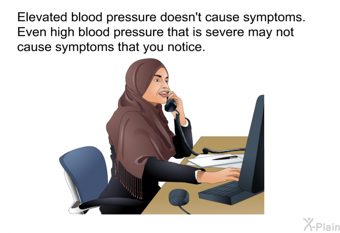 Elevated blood pressure doesn't cause symptoms. Even high blood pressure that is severe may not cause symptoms that you notice.