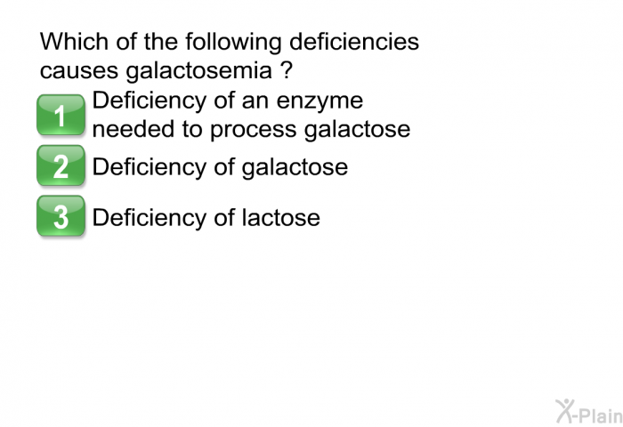 Which of the following deficiencies causes galactosemia?  Deficiency of an enzyme needed to process galactose Deficiency of galactose Deficiency of lactose