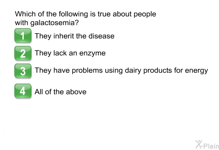 Which of the following is true about people with galactosemia?  They inherit the disease They lack an enzyme They have problems using dairy products for energy All of the above