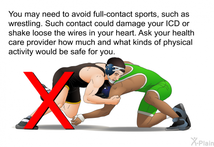 You may need to avoid full-contact sports, such as wrestling. Such contact could damage your ICD or shake loose the wires in your heart. Ask your health care provider how much and what kinds of physical activity would be safe for you.