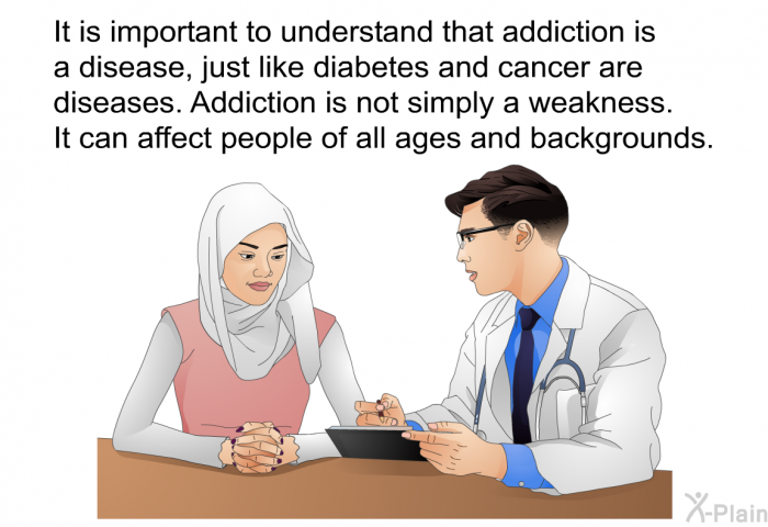 It is important to understand that addiction is a disease, just like diabetes and cancer are diseases. Addiction is not simply a weakness. It can affect people of all ages and backgrounds.