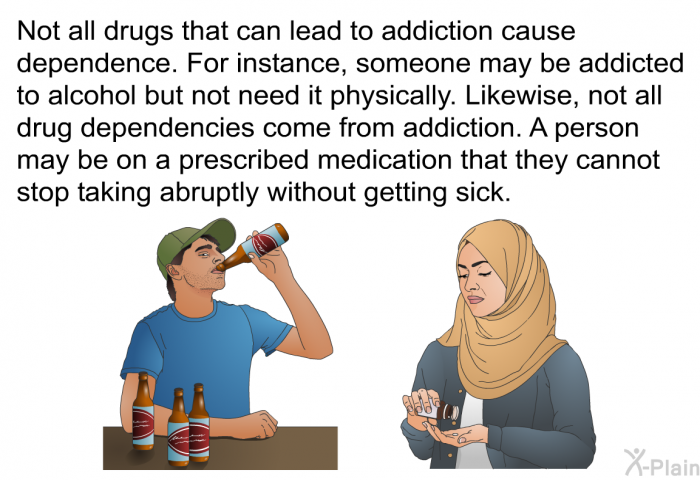 Not all drugs that can lead to addiction cause dependence. For instance, someone may be addicted to alcohol but not need it physically. Likewise, not all drug dependencies come from addiction. A person may be on a prescribed medication that they cannot stop taking abruptly without getting sick.