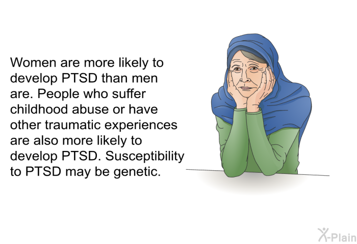 Women are more likely to develop PTSD than men are. People who suffer childhood abuse or have other traumatic experiences are also more likely to develop PTSD. Susceptibility to PTSD may be genetic.