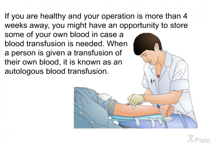 If you are healthy and your operation is more than 4 weeks away, you might have an opportunity to store some of your own blood in case a blood transfusion is needed. When a person is given a transfusion of their own blood, it is known as an autologous blood transfusion.