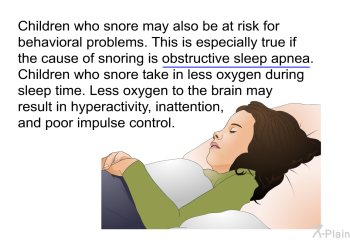 Children who snore may also be at risk for behavioral problems. This is especially true if the cause of snoring is obstructive sleep apnea. Children who snore take in less oxygen during sleep time. Less oxygen to the brain may result in hyperactivity, inattention, and poor impulse control.