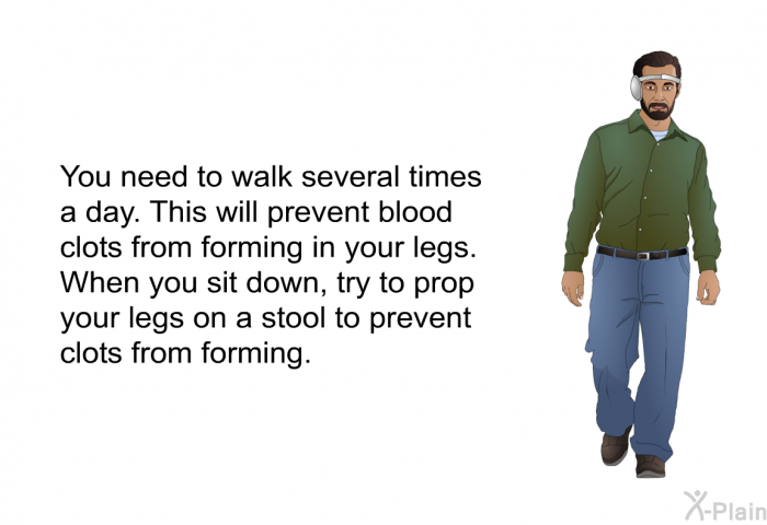 You need to walk several times a day. This will prevent blood clots from forming in your legs. When you sit down, try to prop your legs on a stool to prevent clots from forming.