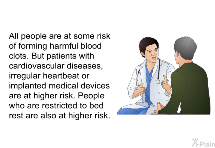 All people are at some risk of forming harmful blood clots. But patients with cardiovascular diseases, irregular heartbeat or implanted medical devices are at higher risk. People who are restricted to bed rest are also at higher risk.