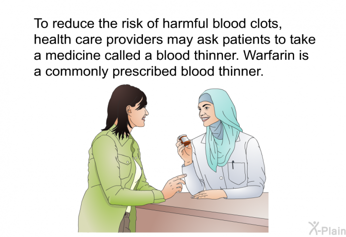 To reduce the risk of harmful blood clots, health care providers may ask patients to take a medicine called a blood thinner. Warfarin is a commonly prescribed blood thinner.