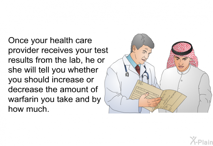 Once your health care provider receives your test results from the lab, he or she will tell you whether you should increase or decrease the amount of warfarin you take and by how much.