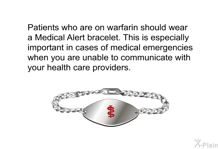 Patients who are on warfarin should wear a Medical Alert bracelet. This is especially important in cases of medical emergencies when you are unable to communicate with your health care providers.