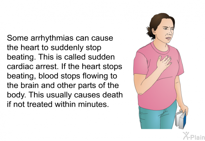 Some arrhythmias can cause the heart to suddenly stop beating. This is called sudden cardiac arrest. If the heart stops beating, blood stops flowing to the brain and other parts of the body. This usually causes death if not treated within minutes.