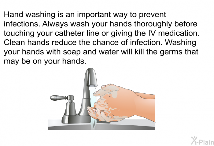 Hand washing is an important way to prevent infections. Always wash your hands thoroughly before touching your catheter line or giving the IV medication. Clean hands reduce the chance of infection. Washing your hands with soap and water will kill the germs that may be on your hands.