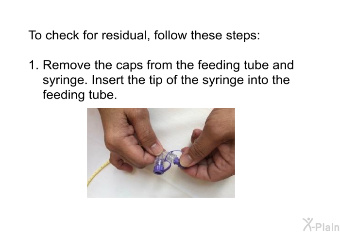 To check for residual, follow these steps:  Remove the caps from the feeding tube and syringe. Insert the tip of the syringe into the feeding tube.