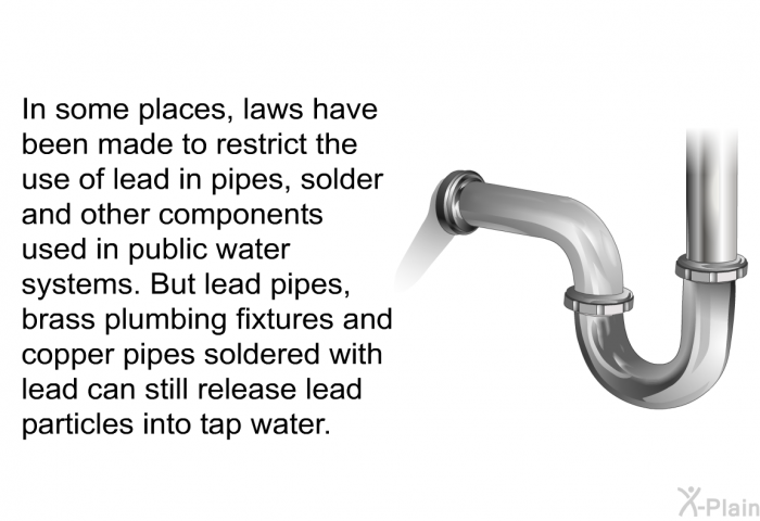 In some places, laws have been made to restrict the use of lead in pipes, solder and other components used in public water systems. But lead pipes, brass plumbing fixtures and copper pipes soldered with lead can still release lead particles into tap water.