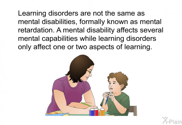 Learning disorders are not the same as mental disabilities, formally known as mental retardation. A mental disability affects several mental capabilities while learning disorders only affect one or two aspects of learning.