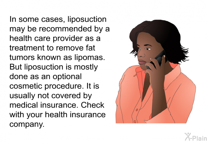 In some cases, liposuction may be recommended by a health care provider as a treatment to remove fat tumors known as lipomas. But liposuction is mostly done as an optional cosmetic procedure. It is usually not covered by medical insurance. Check with your health insurance company.