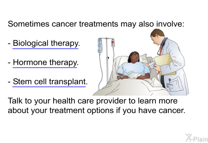 Sometimes cancer treatments may also involve:  Biological therapy. Hormone therapy. Stem cell transplant.  
 Talk to your health care provider to learn more about your treatment options if you have cancer.