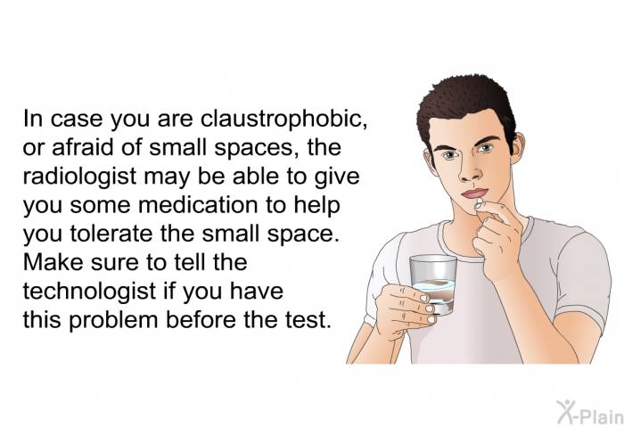 In case you are claustrophobic, or afraid of small spaces, the radiologist may be able to give you some medication to help you tolerate the small space. Make sure to tell the technologist if you have this problem before the test.