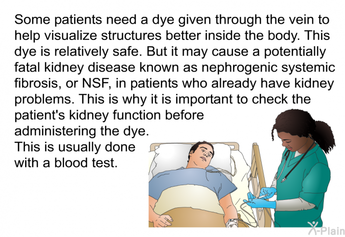 Some patients need a dye given through the vein to help visualize structures better inside the body. This dye is relatively safe. But it may cause a potentially fatal kidney disease known as nephrogenic systemic fibrosis, or NSF, in patients who already have kidney problems. This is why it is important to check the patient's kidney function before administering the dye. This is usually done with a blood test.