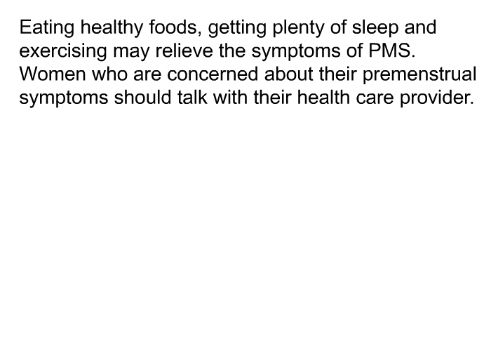 Eating healthy foods, getting plenty of sleep and exercising may relieve the symptoms of PMS. Women who are concerned about their premenstrual symptoms should talk with their health care provider.