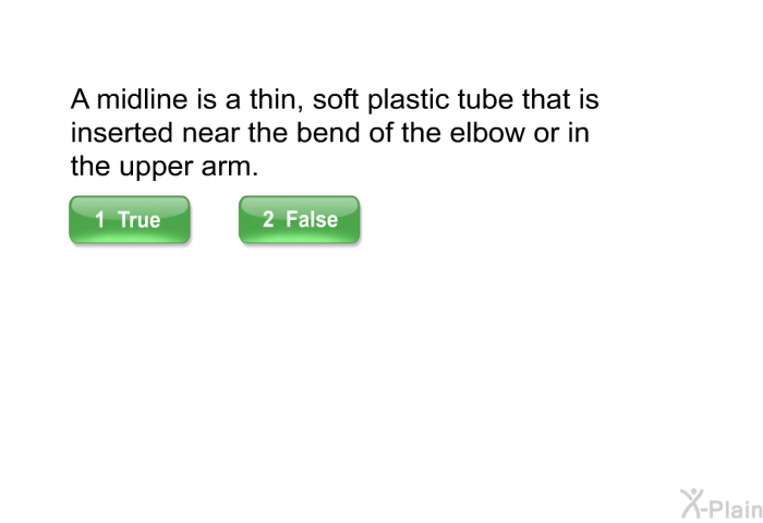 A midline is a thin, soft plastic tube that is inserted near the bend of the elbow or in the upper arm.