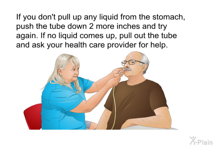 If you don't pull up any liquid from the stomach, push the tube down 2 more inches and try again. If no liquid comes up, pull out the tube and ask your health care provider for help.