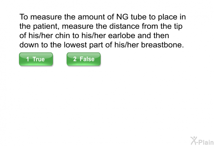 To measure the amount of NG tube to place in the patient, measure the distance from the tip of his/her chin to his/her earlobe and then down to the lowest part of his/her breastbone.