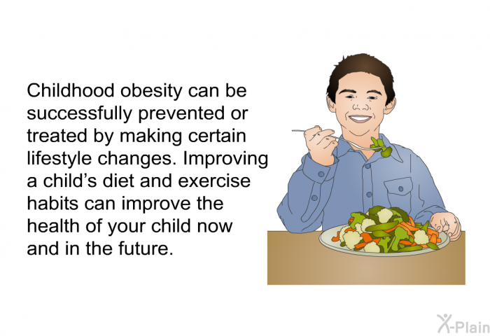 Childhood obesity can be successfully prevented or treated by making certain lifestyle changes. Improving a child's diet and exercise habits can improve the health of your child now and in the future.