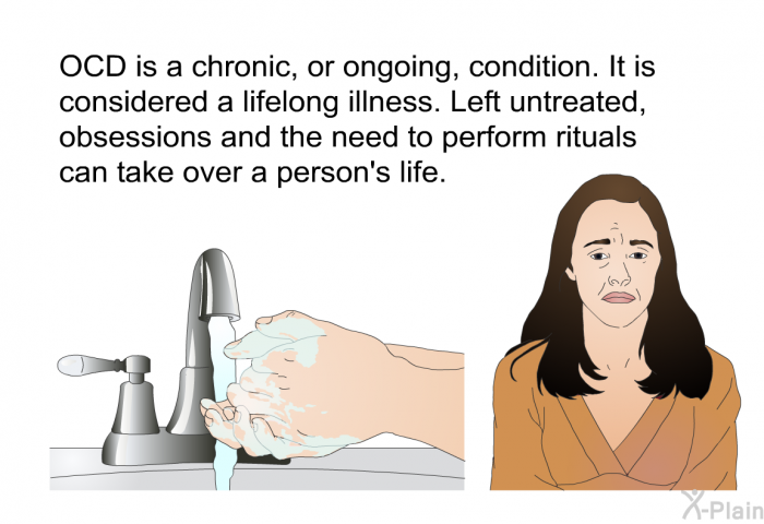 OCD is a chronic, or ongoing, condition. It is considered a lifelong illness. Left untreated, obsessions and the need to perform rituals can take over a person's life.