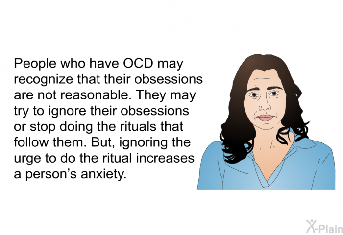 People who have OCD may recognize that their obsessions are not reasonable. They may try to ignore their obsessions or stop doing the rituals that follow them. But, ignoring the urge to do the ritual increases a person's anxiety.