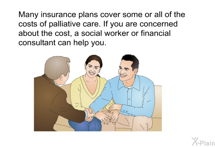 Many insurance plans cover some or all of the costs of palliative care. If you are concerned about the cost, a social worker or financial consultant can help you.