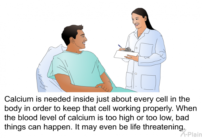 Calcium is needed inside just about every cell in the body in order to keep that cell working properly. When the blood level of calcium is too high or too low, bad things can happen. It may even be life threatening.