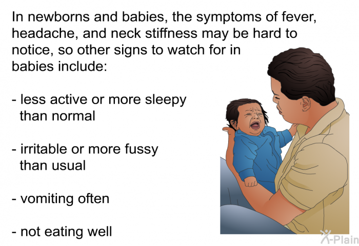 In newborns and babies, the symptoms of fever, headache, and neck stiffness may be hard to notice, so other signs to watch for in babies include:  less active or more sleepy than normal irritable or more fussy than usual vomiting often not eating well