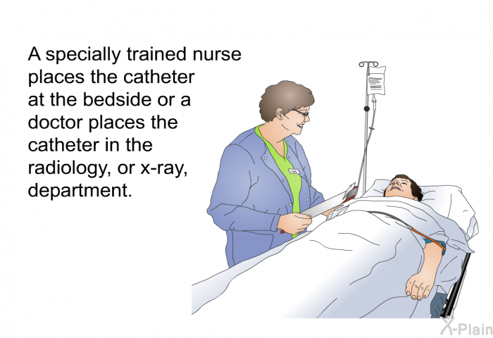 A specially trained nurse places the catheter at the bedside or a doctor places the catheter in the radiology, or x-ray, department.