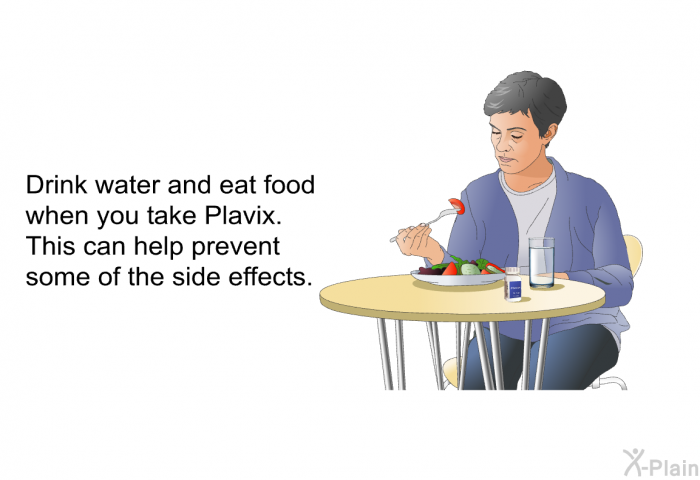 Drink water and eat food when you take Plavix. This can help prevent some of the side effects.