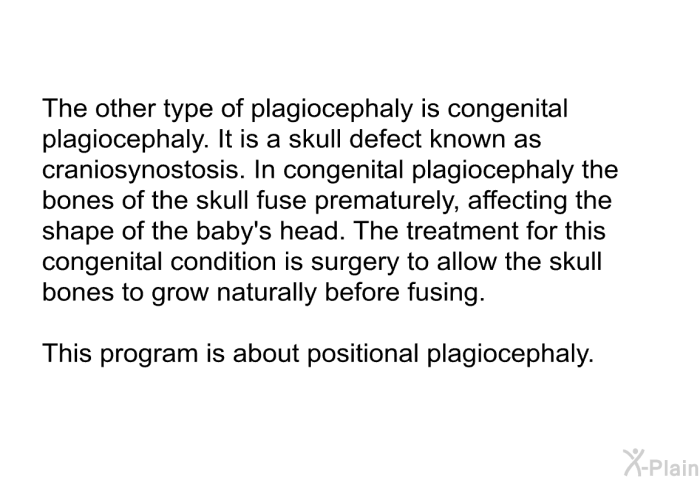 The other type of plagiocephaly is congenital plagiocephaly. It is a skull defect known as craniosynostosis. In congenital plagiocephaly the bones of the skull fuse prematurely, affecting the shape of the baby's head. The treatment for this congenital condition is surgery to allow the skull bones to grow naturally before fusing. 
This health information is about positional plagiocephaly.