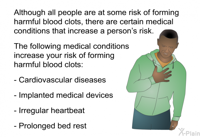 Although all people are at some risk of forming harmful blood clots, there are certain medical conditions that increase a person's risk. The following medical conditions increase your risk of forming harmful blood clots:  Cardiovascular diseases Implanted medical devices Irregular heartbeat Prolonged bed rest