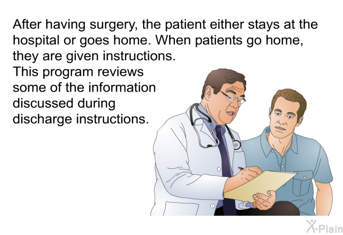 After having surgery, the patient either stays at the hospital or goes home. When patients go home, they are given instructions. This program reviews some of the information discussed during discharge instructions.