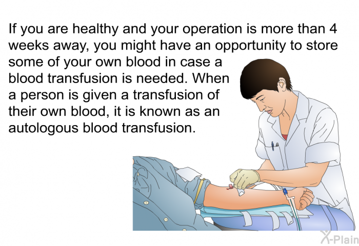 If you are healthy and your operation is more than 4 weeks away, you might have an opportunity to store some of your own blood in case a blood transfusion is needed. When a person is given a transfusion of their own blood, it is known as an autologous blood transfusion.