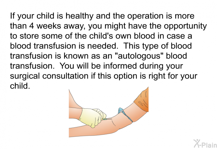 If your child is healthy and the operation is more than 4 weeks away, you might have the opportunity to store some of the child's own blood in case a blood transfusion is needed. This type of blood transfusion is known as an “autologous” blood transfusion. You will be informed during your surgical consultation if this option is right for your child.