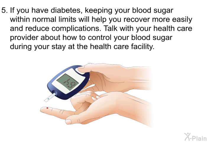 If you have diabetes, keeping your blood sugar within normal limits will help you recover more easily and reduce complications. Talk with your health care provider about how to control your blood sugar during your stay at the health care facility.