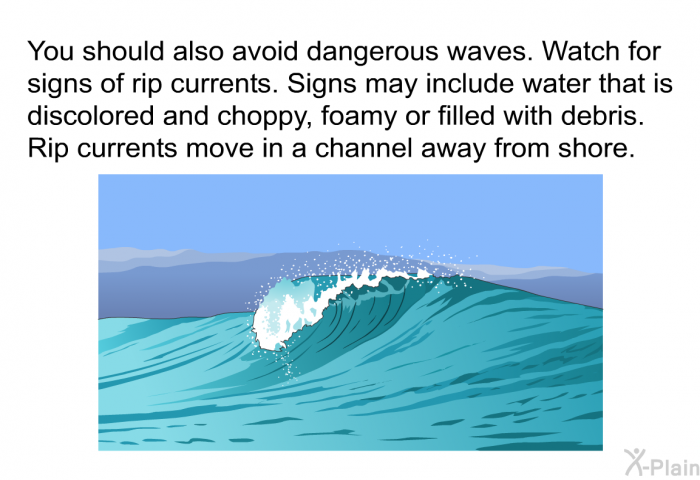 You should also avoid dangerous waves. Watch for signs of rip currents. Signs may include water that is discolored and choppy, foamy or filled with debris. Rip currents move in a channel away from shore.