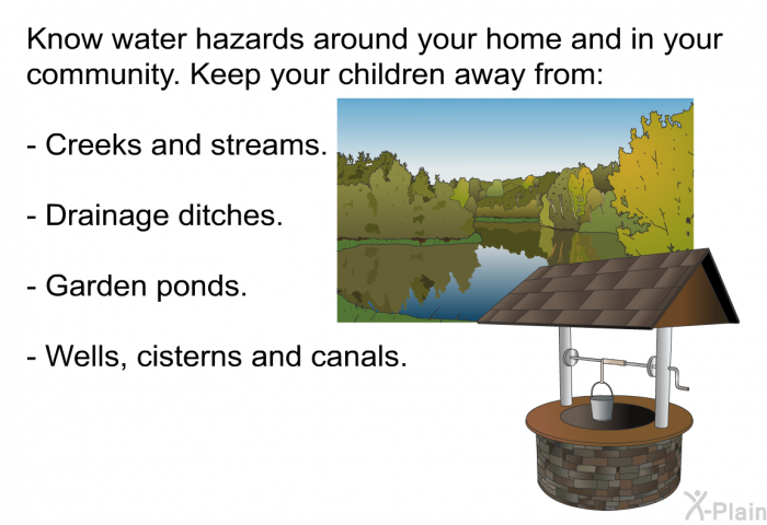 Know water hazards around your home and in your community. Keep your children away from:  Creeks and streams. Drainage ditches. Garden ponds. Wells, cisterns and canals.