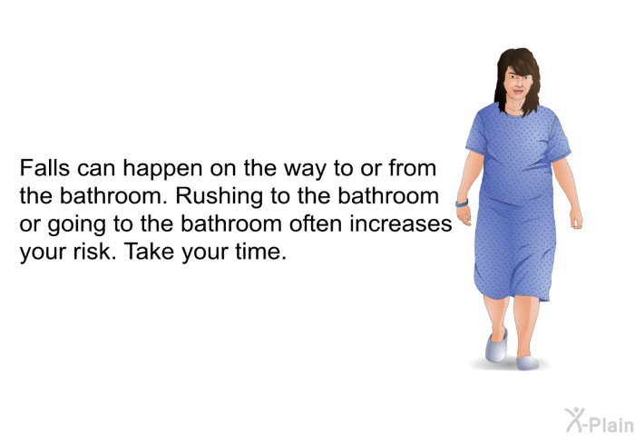 Falls can happen on the way to or from the bathroom. Rushing to the bathroom or going to the bathroom often increases your risk. Take your time.