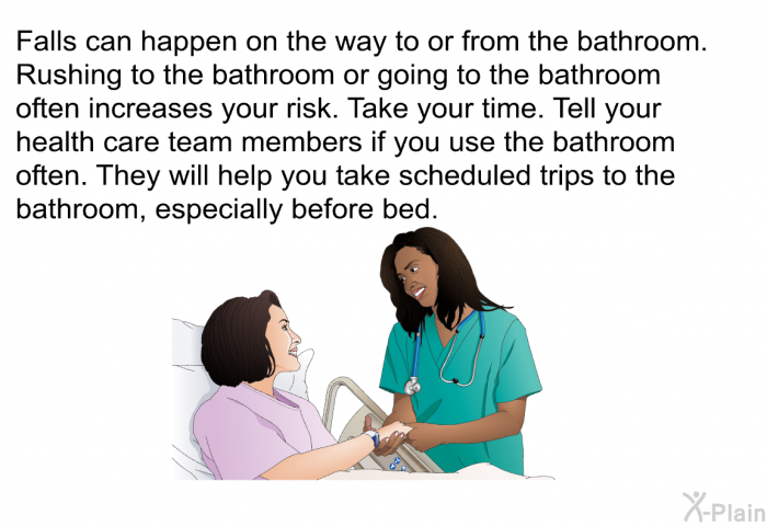 Falls can happen on the way to or from the bathroom. Rushing to the bathroom or going to the bathroom often increases your risk. Take your time. Tell your health care team members if you use the bathroom often. They will help you take scheduled trips to the bathroom, especially before bed.