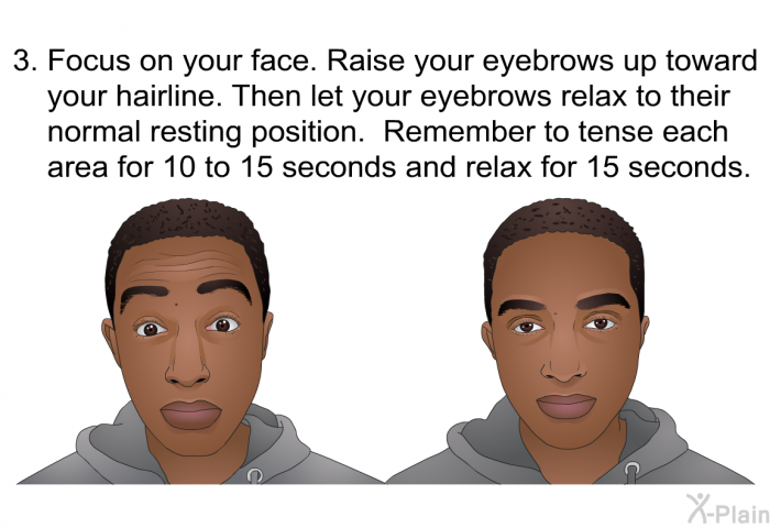 Focus on your face. Raise your eyebrows up toward your hairline. Then let your eyebrows relax to their normal resting position. Remember to tense each area for 10 to 15 seconds and relax for 15 seconds.