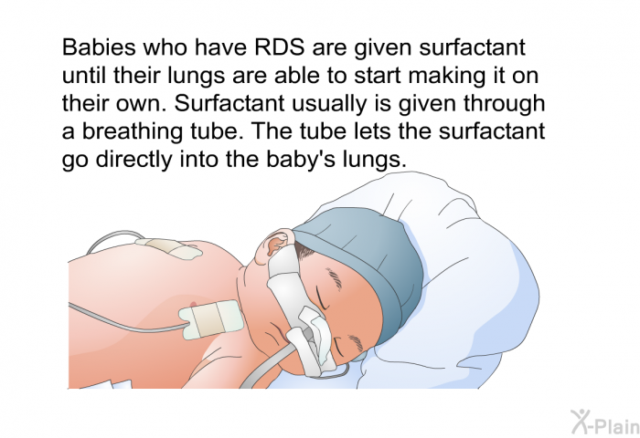 Babies who have RDS are given surfactant until their lungs are able to start making it on their own. Surfactant usually is given through a breathing tube. The tube lets the surfactant go directly into the baby's lungs.