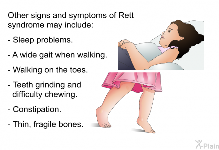 Other signs and symptoms of Rett syndrome may include:  Sleep problems. A wide gait when walking. Walking on the toes. Teeth grinding and difficulty chewing. Constipation. Thin, fragile bones.