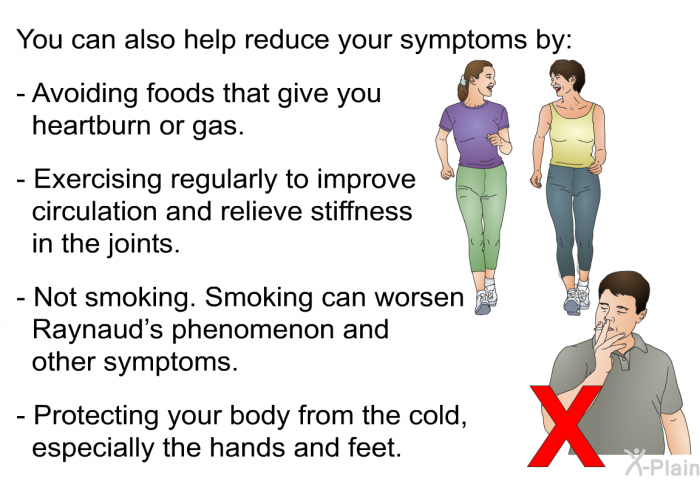 You can also help reduce your symptoms by:  Avoiding foods that give you heartburn or gas. Exercising regularly to improve circulation and relieve stiffness in the joints. Not smoking. Smoking can worsen Raynaud's phenomenon and other symptoms. Protecting your body from the cold, especially the hands and feet.