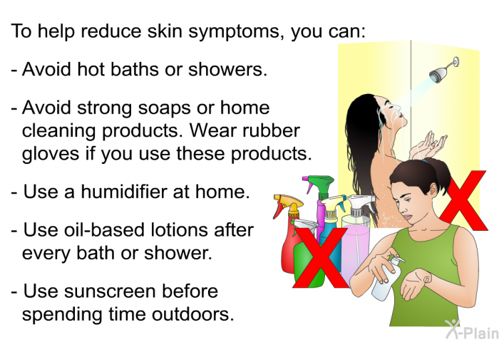 To help reduce skin symptoms, you can:  Avoid hot baths or showers. Avoid strong soaps or home cleaning products. Wear rubber gloves if you use these products. Use a humidifier at home. Use oil-based lotions after every bath or shower. Use sunscreen before spending time outdoors.